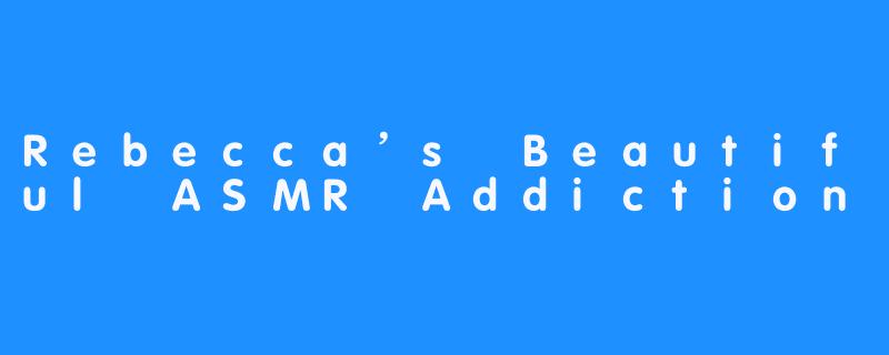 Rebecca’s Beautiful ASMR Addiction